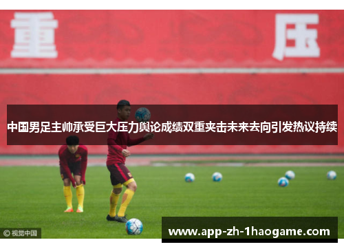 中国男足主帅承受巨大压力舆论成绩双重夹击未来去向引发热议持续