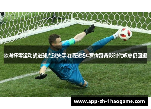 欧洲杯零运动战进球点球失手泪洒球场C罗传奇背影时代叹息仍回望